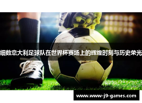 细数意大利足球队在世界杯赛场上的辉煌时刻与历史荣光