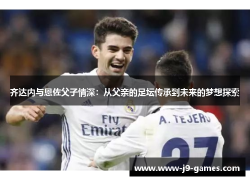 齐达内与恩佐父子情深：从父亲的足坛传承到未来的梦想探索