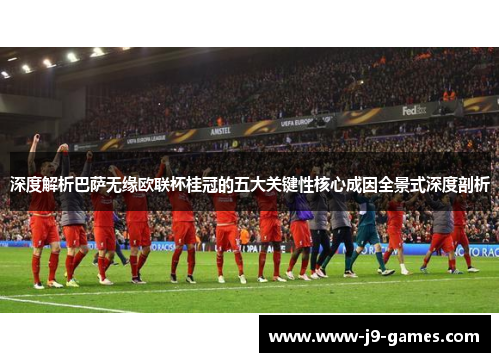 深度解析巴萨无缘欧联杯桂冠的五大关键性核心成因全景式深度剖析