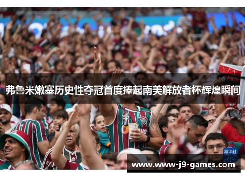 弗鲁米嫩塞历史性夺冠首度捧起南美解放者杯辉煌瞬间