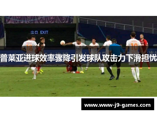 普莱亚进球效率骤降引发球队攻击力下滑担忧
